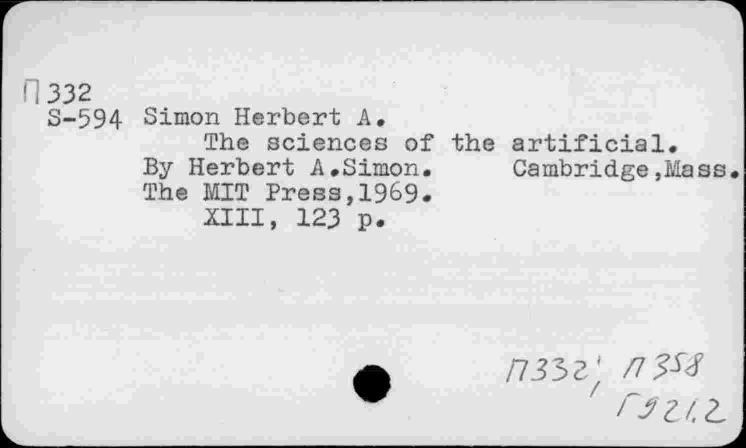 ﻿332
S-594 Simon Herbert A.
The sciences of the artificial. By Herbert A.Simon. Cambridge,Mass The MIT Press,1969.
XIII, 123 p.
n35Z'f /ZJ-^